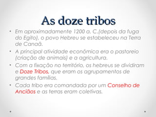 As doze tribosAs doze tribos
• Em aproximadamente 1200 a. C.(depois da fuga
do Egito), o povo Hebreu se estabeleceu na Terra
de Canaã.
• A principal atividade econômica era o pastoreio
(criação de animais) e a agricultura.
• Com a fixação no território, os hebreus se dividiram
e Doze Tribos, que eram os agrupamentos de
grandes famílias.
• Cada tribo era comandada por um Conselho de
Anciãos e as terras eram coletivas.
 