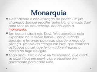 MonarquiaMonarquia
Defendendo a centralização do poder, um juiz
chamado Samuel escolhe outro juiz, chamado Saul
para ser o rei dos Hebreus, dando início a
monarquia.
Um dos principais reis, Davi, foi responsável pela
expansão do território hebreu, conquistando
Jeruslém e levando para essa cidade a Arca da
Aliança, símbolo da crença em Iavé, que continha
as Tábuas da Lei, que teriam sido entregues a
Moisés na fuga do Egito.
Logo após Davi, o novo rei foi Salomão, que dividiu
as doze tribos em províncias e escolheu um
governante para cada uma.
 