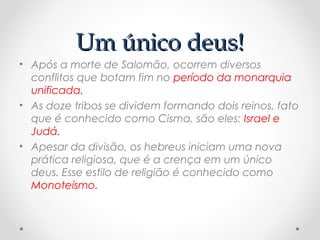 Um único deus!Um único deus!
• Após a morte de Salomão, ocorrem diversos
conflitos que botam fim no período da monarquia
unificada.
• As doze tribos se dividem formando dois reinos, fato
que é conhecido como Cisma, são eles: Israel e
Judá.
• Apesar da divisão, os hebreus iniciam uma nova
prática religiosa, que é a crença em um único
deus. Esse estilo de religião é conhecido como
Monoteísmo.
 