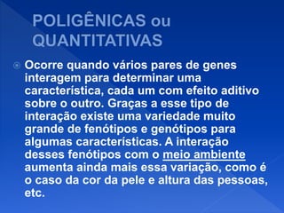  Ocorre quando vários pares de genes
interagem para determinar uma
característica, cada um com efeito aditivo
sobre o outro. Graças a esse tipo de
interação existe uma variedade muito
grande de fenótipos e genótipos para
algumas características. A interação
desses fenótipos com o meio ambiente
aumenta ainda mais essa variação, como é
o caso da cor da pele e altura das pessoas,
etc.
 