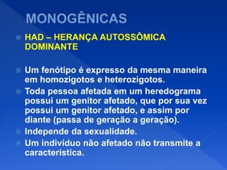  HAD – HERANÇA AUTOSSÔMICA
DOMINANTE
 Um fenótipo é expresso da mesma maneira
em homozigotos e heterozigotos.
 Toda pessoa afetada em um heredograma
possui um genitor afetado, que por sua vez
possui um genitor afetado, e assim por
diante (passa de geração a geração).
 Independe da sexualidade.
 Um indivíduo não afetado não transmite a
característica.
 