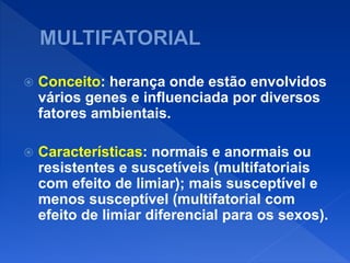 Conceito: herança onde estão envolvidos
vários genes e influenciada por diversos
fatores ambientais.
 Características: normais e anormais ou
resistentes e suscetíveis (multifatoriais
com efeito de limiar); mais susceptível e
menos susceptível (multifatorial com
efeito de limiar diferencial para os sexos).
 