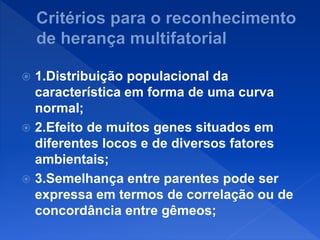  1.Distribuição populacional da
característica em forma de uma curva
normal;
 2.Efeito de muitos genes situados em
diferentes locos e de diversos fatores
ambientais;
 3.Semelhança entre parentes pode ser
expressa em termos de correlação ou de
concordância entre gêmeos;
 
