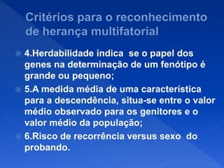  4.Herdabilidade indica se o papel dos
genes na determinação de um fenótipo é
grande ou pequeno;
 5.A medida média de uma característica
para a descendência, situa-se entre o valor
médio observado para os genitores e o
valor médio da população;
 6.Risco de recorrência versus sexo do
probando.
 