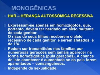  HAR – HERANÇA AUTOSSÔMICA RECESSIVA
 Expressam-se apenas em homozigotos, que,
portanto, devem ter herdado um alelo mutante
de cada genitor.
O risco de seus filhos receberem o alelo
recessivo de cada genitor, e serem afetados, é
de 1/4.
 Podem ser transmitidos nas famílias por
numerosas gerações sem jamais aparecer na
forma homozigótica (pula gerações). A chance
de isto acontecer é aumentada se os pais forem
aparentados – consanguíneos.
 Independe da sexualidade.
 