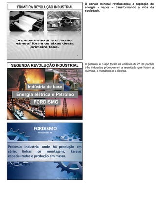 4
PRIMEIRA REVOLUÇÃO INDUSTRIAL
O carvão mineral revolucionou a captação de
energia – vapor – transformando a vida da
sociedade.
5
SEGUNDA REVOLUÇÃO INDUSTRIAL
Energia elétrica e Petróleo
Indústria de base
FORDISMO
O petróleo e o aço foram as vedetes da 2ª RI, porém
três industrias promoveram a revolução que foram a
química, a mecânica e a elétrica.
Processo industrial onde há produção em
série, linhas de montagens, tarefas
especializadas e produção em massa.
FORDISMO
INÍCIO DO SÉC. XX
 