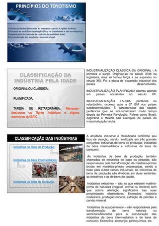 1.Produção flexível (demanda do mercado - oposta à rígidez fordista).
2.Processo de multifuncionalização (foco no trabalhador e não na máquina);
3.Implantação de sistemas de controle de qualidade total;
4.Personalização dos produtos e controle visual.
PRINCÍPIOS DO TOYOTISMO
CLASSIFICAÇÃO DA
INDÚSTRIA PELA IDADE
ORIGINAL OU CLÁSSICA;
PLANIFICADA;
TARDIA OU RETARDATÁRIA: Merecem
destaque os Tigres Asiáticos e alguns
membros do BRIC
INDUSTRIALIZAÇÃO CLÁSSICA OU ORIGINAL - A
primeira a surgir. Originou-se no século XVIII na
Inglaterra, mas só tomou força e se expandiu no
século XIX. Foi a etapa de expansão industrial dos
países desenvolvidos.
INDUSTRIALIZAÇÃO PLANIFICADA ocorreu apenas
em países socialistas no século XX.
INDUSTRIALIZAÇÃO TARDIA, periférica ou
retardatária, ocorreu após a 2ª GM nos países
subdesenvolvidos. É característica das nações
periféricas que se industrializaram muito tempo
depois da Primeira Revolução. Países como Brasil,
Argentina e México são exemplos de países de
industrialização tardia.
12
CLASSIFICAÇÃO DAS INDÚSTRIAS
 Indústrias de Bens de Produção;
 Indústrias de Bens Intermediários;
 Indústrias de Bens de Consumo.
A atividade industrial é classificada conforme seu
foco de atuação, sendo ramificada em três grandes
conjuntos: indústrias de bens de produção, indústrias
de bens intermediários e indústrias de bens de
consumo.
As indústrias de bens de produção, também
chamadas de indústrias de base ou pesadas, são
responsáveis pela transformação de matérias-primas
brutas em matérias-primas processadas, sendo a
base para outros ramos industriais. As indústrias de
bens de produção são divididas em duas vertentes:
as extrativas e as de bens de capital.
Indústrias extrativas – são as que extraem matéria-
prima da natureza (vegetal, animal ou mineral) sem
que ocorra alteração significativa nas suas
propriedades elementares. Exemplos: indústria
madeireira, produção mineral, extração de petróleo e
carvão mineral.
Indústrias de equipamentos – são responsáveis pela
transformação de bens naturais ou
semimanufaturados para a estruturação das
indústrias de bens intermediários e de bens de
consumo. Exemplos: siderurgia, petroquímica, etc.
 