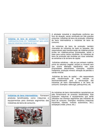 13
Indústrias de bens de produção– Transformam
matéria-prima bruta, em “matéria-prima” para outros
tipos de indústrias (indústrias de base.
A atividade industrial é classificada conforme seu
foco de atuação, sendo ramificada em três grandes
conjuntos: indústrias de bens de produção, indústrias
de bens intermediários e indústrias de bens de
consumo.
As indústrias de bens de produção, também
chamadas de indústrias de base ou pesadas, são
responsáveis pela transformação de matérias-primas
brutas em matérias-primas processadas, sendo a
base para outros ramos industriais. As indústrias de
bens de produção são divididas em duas vertentes:
as extrativas e as de bens de capital.
Indústrias extrativas – são as que extraem matéria-
prima da natureza (vegetal, animal ou mineral) sem
que ocorra alteração significativa nas suas
propriedades elementares. Exemplos: indústria
madeireira, produção mineral, extração de petróleo e
carvão mineral.
Indústrias de bens de capital – são responsáveis
pela transformação de bens naturais ou
semimanufaturados para a estruturação das
indústrias de bens intermediários e de bens de
consumo. Exemplos: siderurgia, petroquímica, etc.
14
Indústrias de bens intermediários – Fornecem
produtos beneficiados, como máquinas e
equipamentos para diversos segmentos das
indústrias de bens de consumo.
.
As indústrias de bens intermediários caracterizam-se
pelo fornecimento de produtos beneficiados. Elas
produzem máquinas e equipamentos que serão
utilizados nos diversos segmentos das indústrias de
bens de consumo. Exemplos: mecânica (máquinas
industriais, tratores, motores automotivos, etc.);
autopeças (rodas, pneus, etc.)
 