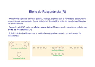 Efeito de Ressonância (R)

• Mesomeria significa “entre as partes”, ou seja, significa que a verdadeira estrutura de
uma molécula, na verdade, é uma estrutura intermediária entre as estruturas utilizadas
para descrevê-la.
• Segundo a IUPAC, o termo efeito mesomérico (M) vem sendo substituído pelo termo
efeito de ressonância (R).
• A distribuição de elétrons numa molécula conjugada é descrito por estruturas de
ressonância.
 