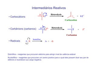 Intermediários Reativos
                                       δ+            Heterolysis
 • Carbocátions                           C Zδ−                              C+        +   −
                                                                                           Z
                                                                      Carbocation



 • Carbânions (carbenos)                δ−     δ+     Heterolysis                 −
                                            C Z                               C        +   Z+

                                                                        Carbanion
                               homólise
 • Radicais           A:B                     A +     B




Eletrófilos – reagentes que procuram elétrons para atingir nível de valência estável
Nucleófilos – reagentes que procuram um centro positivo para o qual eles possam doar seu par de
elétrons e neutralizar sua carga negativa.
 