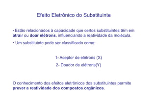 Efeito Eletrônico do Substituinte

• Estão relacionados à capacidade que certos substituintes têm em
atrair ou doar elétrons, influenciando a reatividade da molécula.
• Um substituinte pode ser classificado como:


                       1- Aceptor de elétrons (X)
                       2- Doador de elétrons(Y)



O conhecimento dos efeitos eletrônicos dos substituintes permite
prever a reatividade dos compostos orgânicos.
 