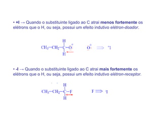 • +I → Quando o substituinte ligado ao C atrai menos fortemente os
elétrons que o H, ou seja, possui um efeito indutivo elétron-doador.




• -I → Quando o substituinte ligado ao C atrai mais fortemente os
elétrons que o H, ou seja, possui um efeito indutivo elétron-receptor.
 