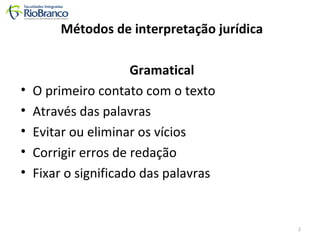 Métodos de interpretação jurídica 
Gramatical 
• O primeiro contato com o texto 
• Através das palavras 
• Evitar ou eliminar os vícios 
• Corrigir erros de redação 
• Fixar o significado das palavras 
2 
 