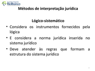 Métodos de interpretação jurídica 
Lógico-sistemático 
• Considera os instrumentos fornecidos pela 
lógica 
• E considera a norma jurídica inserida no 
sistema jurídico 
• Deve atender às regras que formam a 
estrutura do sistema jurídico 
3 
 