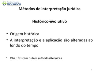 Métodos de interpretação jurídica 
Histórico-evolutivo 
• Origem histórica 
• A interpretação e a aplicação são alteradas ao 
londo do tempo 
• Obs.: Existem outros métodos/técnicas 
5 
 
