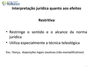 Interpretação jurídica quanto aos efeitos 
Restritiva 
• Restringe o sentido e o alcance da norma 
jurídica 
• Utiliza especialmente a técnica teleológica 
Exs.: fiança; disposições legais taxativas (não exemplificativas) 
7 
 