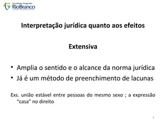 Interpretação jurídica quanto aos efeitos 
Extensiva 
• Amplia o sentido e o alcance da norma jurídica 
• Já é um método de preenchimento de lacunas 
Exs. união estável entre pessoas do mesmo sexo ; a expressão 
“casa” no direito 
8 
 
