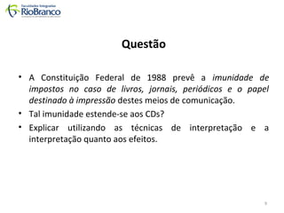 Questão 
• A Constituição Federal de 1988 prevê a imunidade de 
impostos no caso de livros, jornais, periódicos e o papel 
destinado à impressão destes meios de comunicação. 
• Tal imunidade estende-se aos CDs? 
• Explicar utilizando as técnicas de interpretação e a 
interpretação quanto aos efeitos. 
9 
 