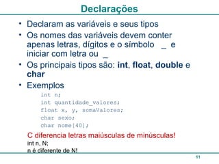 11
Declarações
• Declaram as variáveis e seus tipos
• Os nomes das variáveis devem conter
apenas letras, dígitos e o símbolo _ e
iniciar com letra ou _
• Os principais tipos são: int, float, double e
char
• Exemplos
int n;
int quantidade_valores;
float x, y, somaValores;
char sexo;
char nome[40];
C diferencia letras maiúsculas de minúsculas!
int n, N;
n é diferente de N!
 