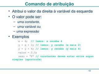 13
Comando de atribuição
• Atribui o valor da direita à variável da esquerda
• O valor pode ser:
– uma constante,
– uma variável ou
– uma expressão
• Exemplos
x = 4; // lemos: x recebe 4
y = x + 2; // lemos: y recebe (x mais 2)
y = y + 4; // lemos: y recebe (y mais 4)
valor = 2.5;
sexo = 'F' // constantes devem estar entre aspas
simples (apóstrofe)
 