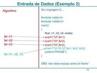 16
Entrada de Dados (Exemplo 2)
Algoritmo Na Linguagem C...
#include <stdio.h>
#include <stdlib.h>
main()
{
float n1, n2, n3, media;
scanf ("%f",&n1);
scanf ("%f",&n2);
scanf ("%f",&n3);
system("PAUSE");
}
OBS: não deixe espaço antes do fecha "
ler n1
ler n2
ler n3
ler n1, n2, n3
scanf ("%f %f %f",&n1, &n2, &n3);
 