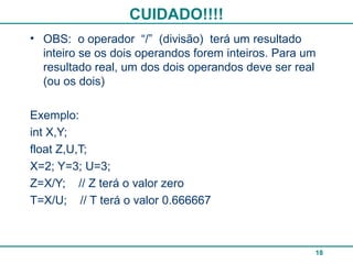 CUIDADO!!!!
18
• OBS: o operador “/” (divisão) terá um resultado
inteiro se os dois operandos forem inteiros. Para um
resultado real, um dos dois operandos deve ser real
(ou os dois)
Exemplo:
int X,Y;
float Z,U,T;
X=2; Y=3; U=3;
Z=X/Y; // Z terá o valor zero
T=X/U; // T terá o valor 0.666667
 