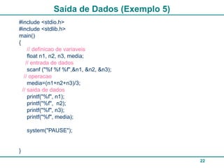 22
Saída de Dados (Exemplo 5)
#include <stdio.h>
#include <stdlib.h>
main()
{
// definicao de variaveis
float n1, n2, n3, media;
// entrada de dados
scanf ("%f %f %f",&n1, &n2, &n3);
// operacao
media=(n1+n2+n3)/3;
// saida de dados
printf("%f", n1);
printf("%f", n2);
printf("%f", n3);
printf("%f", media);
system("PAUSE");
}
 
