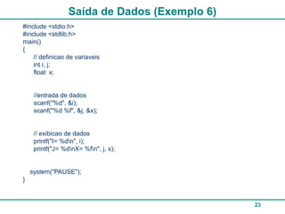 23
Saída de Dados (Exemplo 6)
#include <stdio.h>
#include <stdlib.h>
main()
{
// definicao de variaveis
int i, j;
float x;
//entrada de dados
scanf("%d", &i);
scanf("%d %f", &j, &x);
// exibicao de dados
printf("I= %dn", i);
printf("J= %dnX= %fn", j, x);
system("PAUSE");
}
 