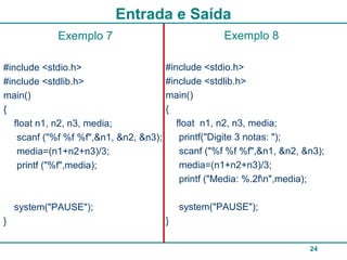 24
Entrada e Saída
Exemplo 8
#include <stdio.h>
#include <stdlib.h>
main()
{
float n1, n2, n3, media;
printf("Digite 3 notas: ");
scanf ("%f %f %f",&n1, &n2, &n3);
media=(n1+n2+n3)/3;
printf ("Media: %.2fn",media);
system("PAUSE");
}
Exemplo 7
#include <stdio.h>
#include <stdlib.h>
main()
{
float n1, n2, n3, media;
scanf ("%f %f %f",&n1, &n2, &n3);
media=(n1+n2+n3)/3;
printf ("%f",media);
system("PAUSE");
}
 