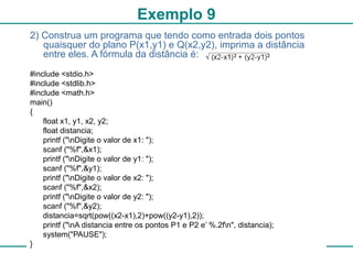 27
Exemplo 9
2) Construa um programa que tendo como entrada dois pontos
quaisquer do plano P(x1,y1) e Q(x2,y2), imprima a distância
entre eles. A fórmula da distância é:
#include <stdio.h>
#include <stdlib.h>
#include <math.h>
main()
{
float x1, y1, x2, y2;
float distancia;
printf ("nDigite o valor de x1: ");
scanf ("%f",&x1);
printf ("nDigite o valor de y1: ");
scanf ("%f",&y1);
printf ("nDigite o valor de x2: ");
scanf ("%f",&x2);
printf ("nDigite o valor de y2: ");
scanf ("%f",&y2);
distancia=sqrt(pow((x2-x1),2)+pow((y2-y1),2));
printf ("nA distancia entre os pontos P1 e P2 e’ %.2fn", distancia);
system("PAUSE");
}
 