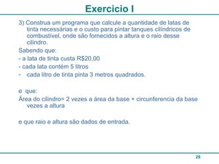28
Exercicio I
3) Construa um programa que calcule a quantidade de latas de
tinta necessárias e o custo para pintar tanques cilíndricos de
combustível, onde são fornecidos a altura e o raio desse
cilindro.
Sabendo que:
- a lata de tinta custa R$20,00
- cada lata contém 5 litros
- cada litro de tinta pinta 3 metros quadrados.
e que:
Área do cilindro= 2 vezes a área da base + circunferencia da base
vezes a altura
e que raio e altura são dados de entrada.
 