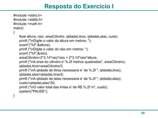 29
Resposta do Exercício I
#include <stdio.h>
#include <stdlib.h>
#include <math.h>
main()
{
float altura, raio, areaCilindro, qtdadeLitros, qtdadeLatas, custo;
printf ("nDigite o valor da altura em metros: ");
scanf ("%f",&altura);
printf ("nDigite o valor do raio em metros: ");
scanf ("%f",&raio);
areaCilindro=2*3.14*raio*raio + 2*3.14*raio*altura;
printf ("nA area do cilindro e’ %.2f metros quadrados", areaCilindro);
qtdadeLitros=areaCilindro/3;
printf ("nA qtidade de litros necessaria e‘ de %.2f ", qtdadeLitros);
qtdadeLatas=qtdadeLitros/5;
printf ("nA qtidade de latas necessaria e’ de %.2f ", qtdadeLatas);
custo=qtdadeLatas*20;
printf ("nO valor total das tintas e’ de R$ %.2f n", custo);
system("PAUSE");
}
 