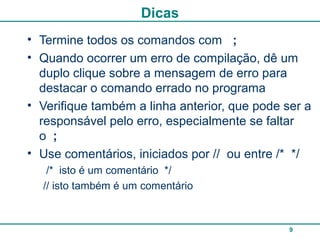 9
Dicas
• Termine todos os comandos com ;
• Quando ocorrer um erro de compilação, dê um
duplo clique sobre a mensagem de erro para
destacar o comando errado no programa
• Verifique também a linha anterior, que pode ser a
responsável pelo erro, especialmente se faltar
o ;
• Use comentários, iniciados por // ou entre /* */
/* isto é um comentário */
// isto também é um comentário
 
