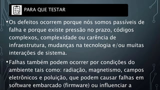 •Os defeitos ocorrem porque nós somos passíveis de
falha e porque existe pressão no prazo, códigos
complexos, complexidade ou carência de
infraestrutura, mudanças na tecnologia e/ou muitas
interações de sistema.
•Falhas também podem ocorrer por condições do
ambiente tais como: radiação, magnetismo, campos
eletrônicos e poluição, que podem causar falhas em
software embarcado (firmware) ou influenciar a
PARA QUE TESTAR
 