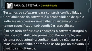 Testamos os softwares para construir confiabilidade.
Confiabilidade do software é a probabilidade de que o
software não causará uma falha no sistema por um
tempo especificado, sob condições específicas.
É necessário definir que condições o software atingirá o
nível de confiabilidade prometido. Por exemplo, um
sistema pode atingir a confiabilidade de não apresentar
mais que uma falha por mês se usado por no máximo 10
usuários simultâneos.
PARA QUE TESTAR - Confiabilidade
 