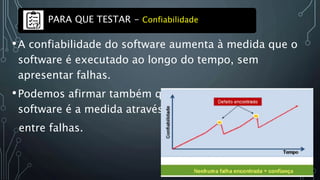 •A confiabilidade do software aumenta à medida que o
software é executado ao longo do tempo, sem
apresentar falhas.
•Podemos afirmar também que a confiabilidade do
software é a medida através do tempo médio
entre falhas.
PARA QUE TESTAR - Confiabilidade
 