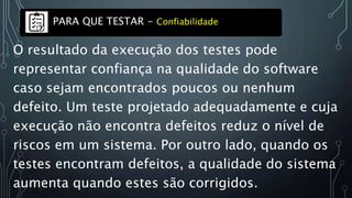 O resultado da execução dos testes pode
representar confiança na qualidade do software
caso sejam encontrados poucos ou nenhum
defeito. Um teste projetado adequadamente e cuja
execução não encontra defeitos reduz o nível de
riscos em um sistema. Por outro lado, quando os
testes encontram defeitos, a qualidade do sistema
aumenta quando estes são corrigidos.
PARA QUE TESTAR - Confiabilidade
 