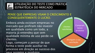 PENSE QUE EMPRESAS VISAM O CRESCIMENTO E
CONSEQUENTEMENTE O LUCRO.
Embora ainda existam empresas no
mercado que prefiram não investir
em qualidade como um todo, a
maioria já entendeu que sem
qualidade mínima de uso perde-se
clientes.
Logo, começam a pensar de que
forma o teste pode auxiliar no
processo em direção ao sucesso dos
Compram
novos
produtos
divulgam a sua
satisfação
clientes
satisfeitos
UTILIZAÇÃO DO TESTE COMO PRÁTICA
ESTRATÉGICA DO MERCADO
 