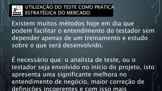 Existem muitos métodos hoje em dia que
podem facilitar o entendimento do testador sem
depender apenas de um treinamento e estudo
sobre o que será desenvolvido.
É necessário que: o analista de teste, ou o
testador seja envolvido no início do projeto, isto
apresenta uma significante melhora no
entendimento de negócio, maior correção de
definições incoerentes e com isso mais
UTILIZAÇÃO DO TESTE COMO PRÁTICA
ESTRATÉGICA DO MERCADO
 