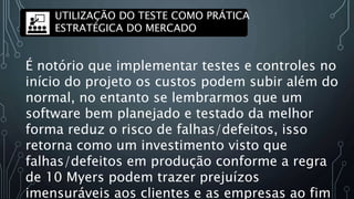UTILIZAÇÃO DO TESTE COMO PRÁTICA
ESTRATÉGICA DO MERCADO
É notório que implementar testes e controles no
início do projeto os custos podem subir além do
normal, no entanto se lembrarmos que um
software bem planejado e testado da melhor
forma reduz o risco de falhas/defeitos, isso
retorna como um investimento visto que
falhas/defeitos em produção conforme a regra
de 10 Myers podem trazer prejuízos
imensuráveis aos clientes e as empresas ao fim
 