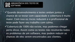 Quando desenvolvimento e testes andam juntos a
chance de se testar com capacidade e cobertura é muito
maior. Com isso os riscos reduzem e o profissional de
teste pode fazer seu trabalho com calma.
Cobertura de 100% não existe, mas podemos chegar
perto disso. Assim como os testes não resolverão todos
os problemas de um software, mas podem reduzir as
chances de eles serem encontrados aos clientes.
ABRANGÊNCIA DOS TESTES DE
SOFTWARE
 
