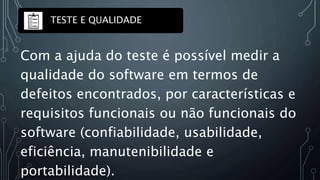 Com a ajuda do teste é possível medir a
qualidade do software em termos de
defeitos encontrados, por características e
requisitos funcionais ou não funcionais do
software (confiabilidade, usabilidade,
eficiência, manutenibilidade e
portabilidade).
TESTE E QUALIDADE
 
