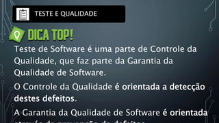 TESTE E QUALIDADE
Teste de Software é uma parte de Controle da
Qualidade, que faz parte da Garantia da
Qualidade de Software.
O Controle da Qualidade é orientada a detecção
destes defeitos.
A Garantia da Qualidade de Software é orientada
 
