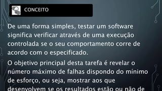 De uma forma simples, testar um software
significa verificar através de uma execução
controlada se o seu comportamento corre de
acordo com o especificado.
O objetivo principal desta tarefa é revelar o
número máximo de falhas dispondo do mínimo
de esforço, ou seja, mostrar aos que
CONCEITO
 