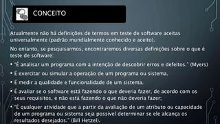 Atualmente não há definições de termos em teste de software aceitas
universalmente (padrão mundialmente conhecido e aceito).
No entanto, se pesquisarmos, encontraremos diversas definições sobre o que é
teste de software:
• “É analisar um programa com a intenção de descobrir erros e defeitos.” (Myers)
• É exercitar ou simular a operação de um programa ou sistema.
• É medir a qualidade e funcionalidade de um sistema.
• É avaliar se o software está fazendo o que deveria fazer, de acordo com os
seus requisitos, e não está fazendo o que não deveria fazer;
• “É qualquer atividade que a partir da avaliação de um atributo ou capacidade
de um programa ou sistema seja possível determinar se ele alcança os
resultados desejados.” (Bill Hetzel).
CONCEITO
 