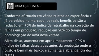 Conforme afirmado em vários relatos de experiência e
já percebido no mercado, os reais benefícios são a
redução em 70% do índice de retrabalho na correção de
falhas em produção, redução em 50% do tempo de
homologação de uma nova versão.
Além disso, aumenta em aproximadamente 90% o
índice de falhas detectadas antes da produção onde o
custo é bem mais baixo, e aumenta a abrangência dos
PARA QUE TESTAR
 