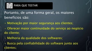 Portanto, de uma forma geral, os maiores
benefícios são:
• Motivação por maior segurança aos clientes;
• Oferecer maior continuidade do serviço ao negócio
do cliente;
• Melhoria da qualidade dos softwares;
• Busca pela confiabilidade do software junto aos
clientes;
PARA QUE TESTAR
 