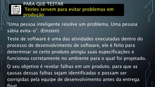 “Uma pessoa inteligente resolve um problema. Uma pessoa
sábia evita-o”. (Einsten)
Teste de software é uma das atividades executadas dentro do
processo de desenvolvimento de software, ele é feito para
determinar se certo produto atingiu suas especificações e
funcionou corretamente no ambiente para o qual foi projetado.
O seu objetivo é revelar falhas em um produto, para que as
causas dessas falhas sejam identificadas e possam ser
corrigidas pela equipe de desenvolvimento antes da entrega
PARA QUE TESTAR
Testes servem para evitar problemas em
produção
 