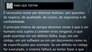 É necessário testar por diversos motivos: por questões
de negócio, de qualidade, de custos, de segurança e de
confiabilidade.
O principal motivo de porque devemos testar é que o ser
humano está sujeito a cometer erros (engano), o que
pode acarretar em um defeito (falha, bug), em um
código, em um software ou em um documento como os
de especificações por exemplo. Se um defeito no código
for executado, o sistema falhará ao tentar fazer o que
PARA QUE TESTAR
 