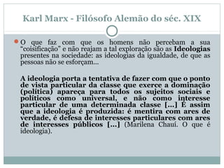 Karl Marx - Filósofo Alemão do séc. XIX
O que faz com que os homens não percebam a sua
“coisificação” e não reajam a tal exploração são as Ideologias
presentes na sociedade: as ideologias da igualdade, de que as
pessoas não se esforçam...
A ideologia porta a tentativa de fazer com que o ponto
de vista particular da classe que exerce a dominação
(política) apareça para todos os sujeitos sociais e
políticos como universal, e não como interesse
particular de uma determinada classe [...] É assim
que a ideologia é produzida: é mentira com ares de
verdade, é defesa de interesses particulares com ares
de interesses públicos [...] (Marilena Chauí. O que é
ideologia).
 